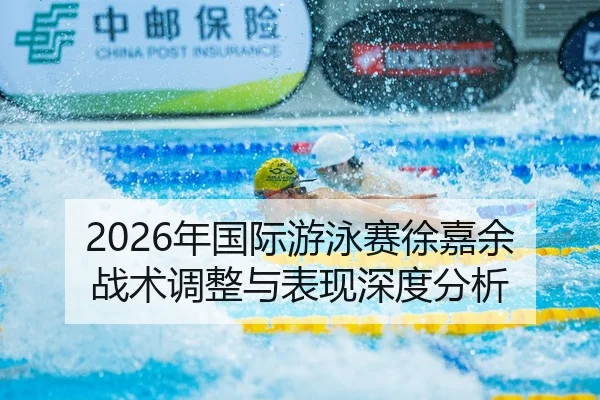 2026年国际游泳赛徐嘉余战术调整与表现深度分析