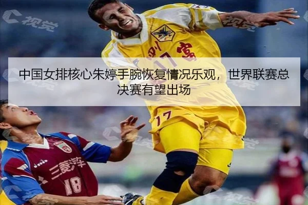 中国女排核心朱婷手腕恢复情况乐观，世界联赛总决赛有望出场
