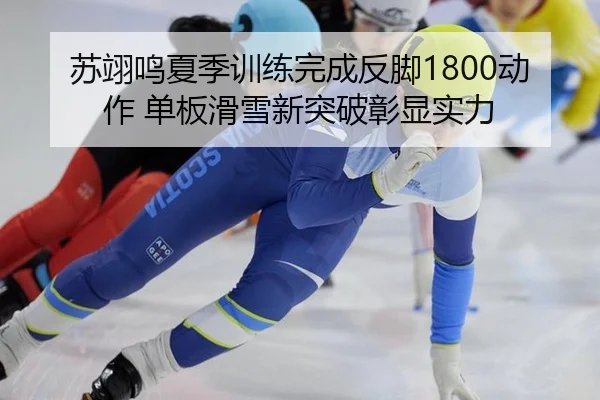 苏翊鸣夏季训练完成反脚1800动作 单板滑雪新突破彰显实力