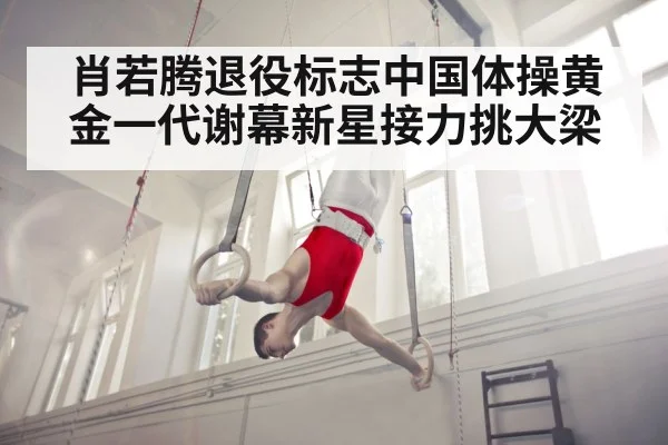 肖若腾退役标志中国体操黄金一代谢幕新星接力挑大梁