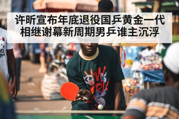 许昕宣布年底退役国乒黄金一代相继谢幕新周期男乒谁主沉浮